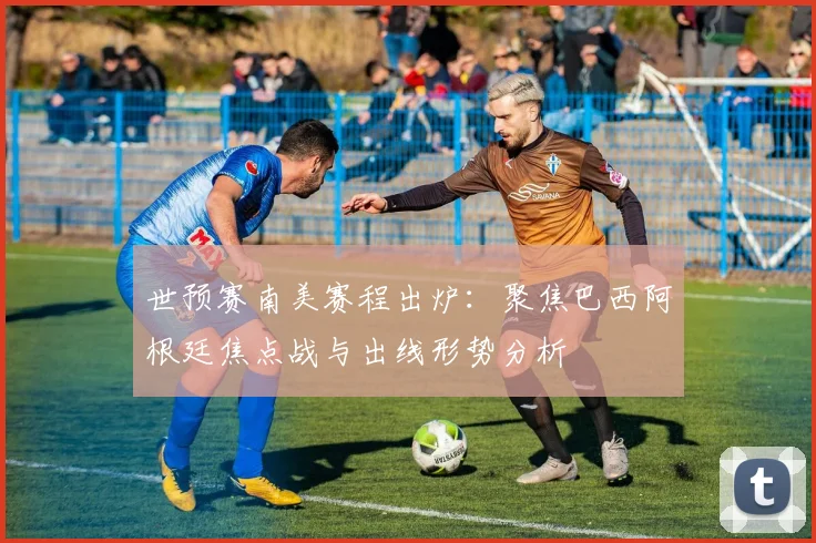 世预赛南美赛程出炉:聚焦巴西阿根廷焦点战与出线形势分析